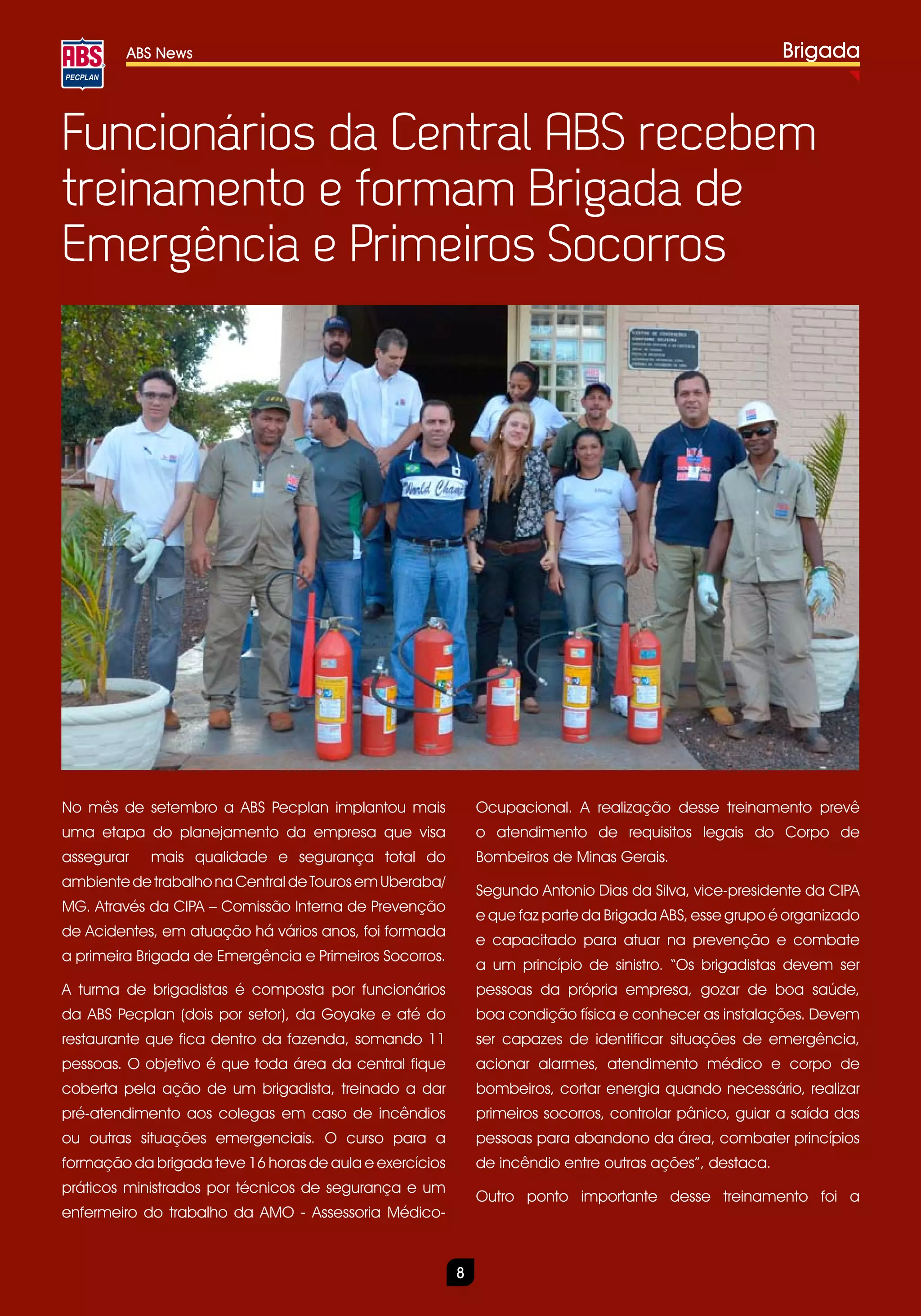 ABS News                                                                                        Brigada



Funcionários da Central ABS recebem
treinamento e formam Brigada de
Emergência e Primeiros Socorros




No mês de setembro a ABS Pecplan implantou mais              Ocupacional. A realização desse treinamento prevê
uma etapa do planejamento da empresa que visa                o atendimento de requisitos legais do Corpo de
assegurar   mais qualidade e segurança total do              Bombeiros de Minas Gerais.
ambiente de trabalho na Central de Touros em Uberaba/
                                                             Segundo Antonio Dias da Silva, vice-presidente da CIPA
MG. Através da CIPA – Comissão Interna de Prevenção
                                                             e que faz parte da Brigada ABS, esse grupo é organizado
de Acidentes, em atuação há vários anos, foi formada
                                                             e capacitado para atuar na prevenção e combate
a primeira Brigada de Emergência e Primeiros Socorros.
                                                             a um princípio de sinistro. “Os brigadistas devem ser
A turma de brigadistas é composta por funcionários           pessoas da própria empresa, gozar de boa saúde,
da ABS Pecplan (dois por setor), da Goyake e até do          boa condição física e conhecer as instalações. Devem
restaurante que fica dentro da fazenda, somando 11           ser capazes de identificar situações de emergência,
pessoas. O objetivo é que toda área da central fique         acionar alarmes, atendimento médico e corpo de
coberta pela ação de um brigadista, treinado a dar           bombeiros, cortar energia quando necessário, realizar
pré-atendimento aos colegas em caso de incêndios             primeiros socorros, controlar pânico, guiar a saída das
ou outras situações emergenciais. O curso para a             pessoas para abandono da área, combater princípios
formação da brigada teve 16 horas de aula e exercícios       de incêndio entre outras ações”, destaca.
práticos ministrados por técnicos de segurança e um
                                                             Outro ponto importante desse treinamento foi a
enfermeiro do trabalho da AMO - Assessoria Médico-


                                                         8
 