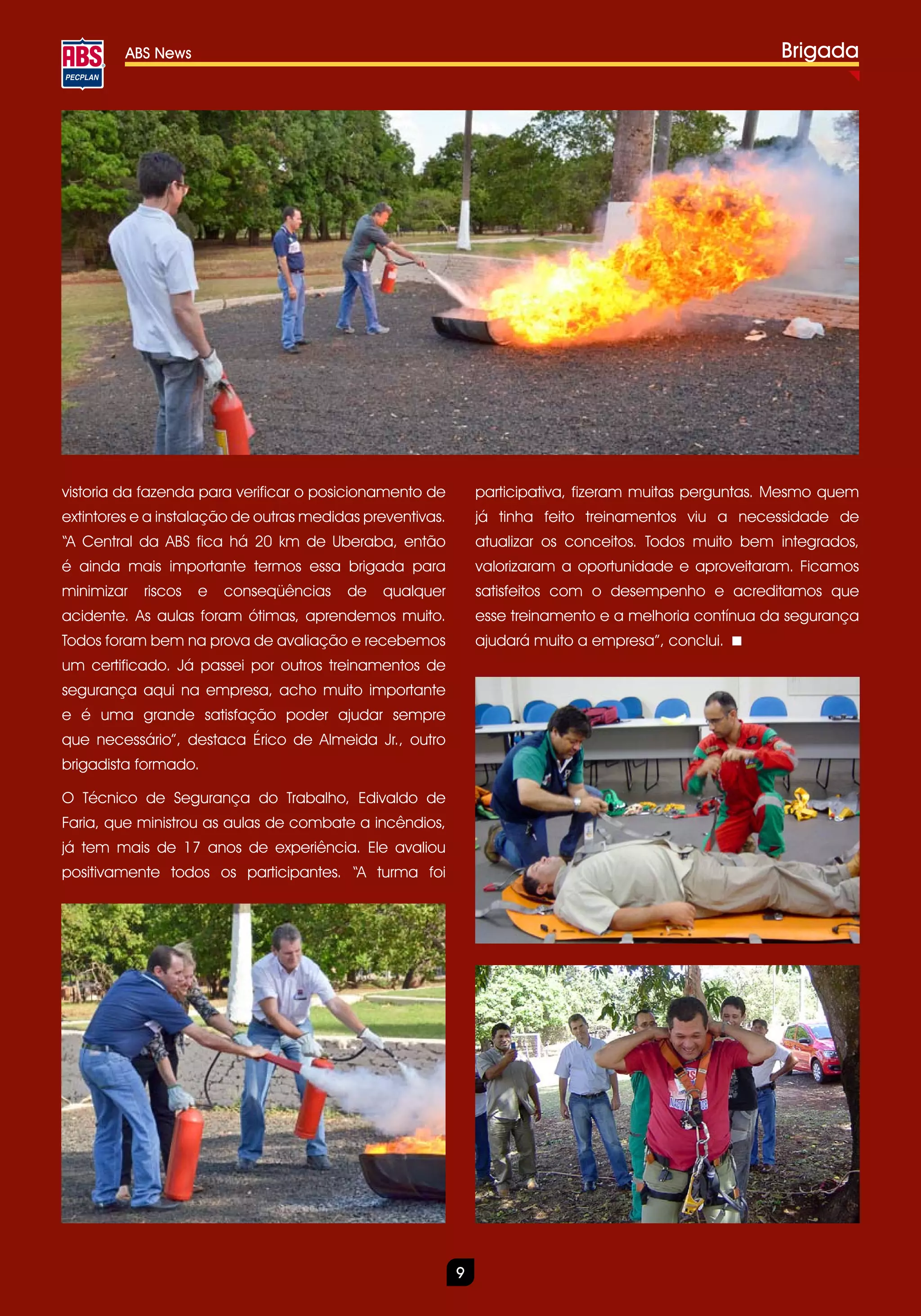 ABS News                                                                                      Brigada




vistoria da fazenda para verificar o posicionamento de         participativa, fizeram muitas perguntas. Mesmo quem
extintores e a instalação de outras medidas preventivas.       já tinha feito treinamentos viu a necessidade de
“A Central da ABS fica há 20 km de Uberaba, então              atualizar os conceitos. Todos muito bem integrados,
é ainda mais importante termos essa brigada para               valorizaram a oportunidade e aproveitaram. Ficamos
minimizar   riscos   e   conseqüências   de   qualquer         satisfeitos com o desempenho e acreditamos que
acidente. As aulas foram ótimas, aprendemos muito.             esse treinamento e a melhoria contínua da segurança
Todos foram bem na prova de avaliação e recebemos              ajudará muito a empresa”, conclui.
um certificado. Já passei por outros treinamentos de
segurança aqui na empresa, acho muito importante
e é uma grande satisfação poder ajudar sempre
que necessário”, destaca Érico de Almeida Jr., outro
brigadista formado.

O Técnico de Segurança do Trabalho, Edivaldo de
Faria, que ministrou as aulas de combate a incêndios,
já tem mais de 17 anos de experiência. Ele avaliou
positivamente todos os participantes. “A turma foi




                                                           9
 