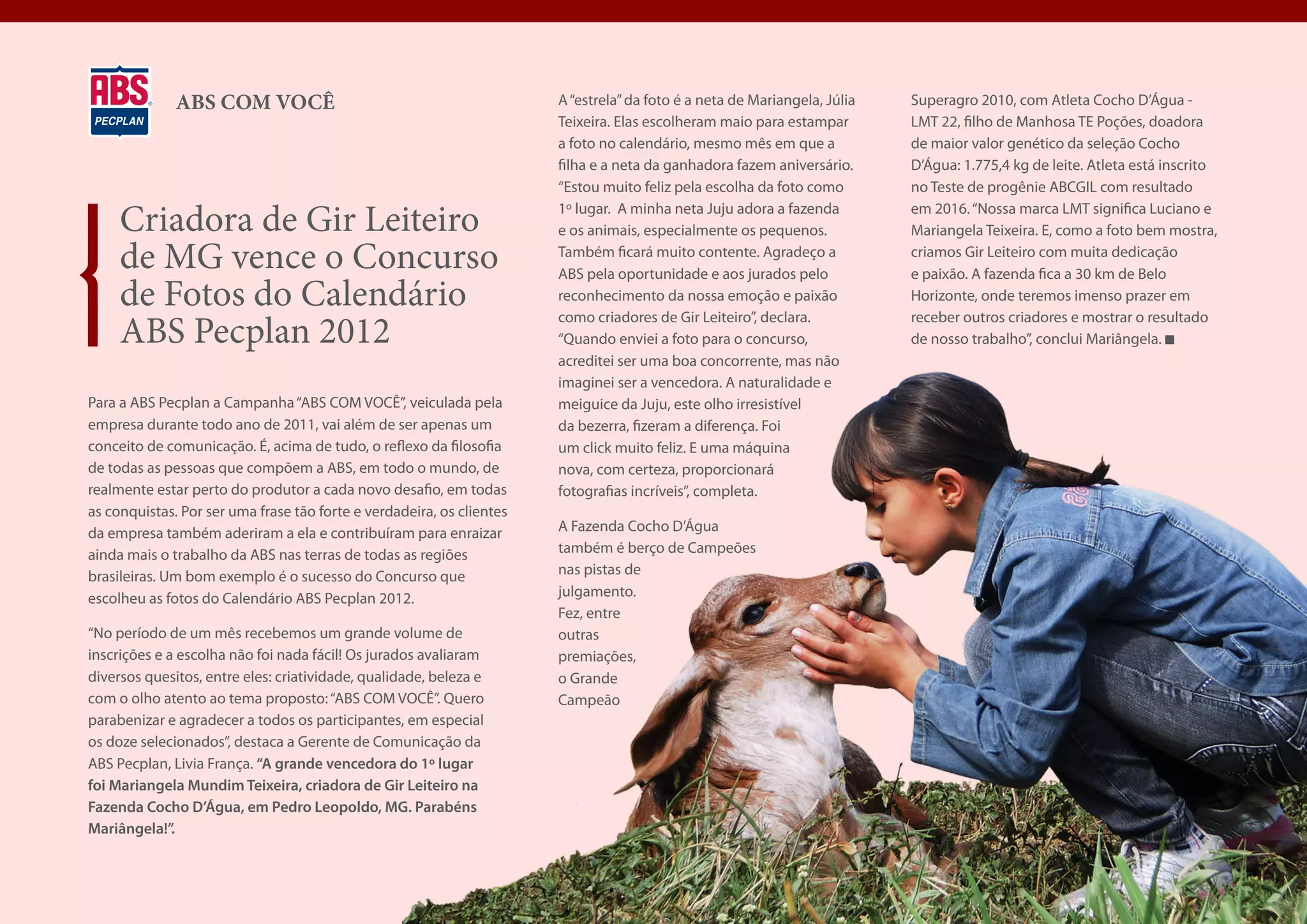 ABS COM VOCÊ                                             A “estrela” da foto é a neta de Mariangela, Júlia   Superagro 2010, com Atleta Cocho D’Água -
                                                                       Teixeira. Elas escolheram maio para estampar        LMT 22, filho de Manhosa TE Poções, doadora
                                                                       a foto no calendário, mesmo mês em que a            de maior valor genético da seleção Cocho
                                                                       filha e a neta da ganhadora fazem aniversário.      D’Água: 1.775,4 kg de leite. Atleta está inscrito
                                                                       “Estou muito feliz pela escolha da foto como        no Teste de progênie ABCGIL com resultado

     Criadora de Gir Leiteiro                                          1º lugar. A minha neta Juju adora a fazenda
                                                                       e os animais, especialmente os pequenos.
                                                                                                                           em 2016. “Nossa marca LMT significa Luciano e
                                                                                                                           Mariangela Teixeira. E, como a foto bem mostra,

     de MG vence o Concurso                                            Também ficará muito contente. Agradeço a
                                                                       ABS pela oportunidade e aos jurados pelo
                                                                                                                           criamos Gir Leiteiro com muita dedicação
                                                                                                                           e paixão. A fazenda fica a 30 km de Belo
     de Fotos do Calendário                                            reconhecimento da nossa emoção e paixão             Horizonte, onde teremos imenso prazer em

     ABS Pecplan 2012
                                                                       como criadores de Gir Leiteiro”, declara.           receber outros criadores e mostrar o resultado
                                                                       “Quando enviei a foto para o concurso,              de nosso trabalho”, conclui Mariângela.
                                                                       acreditei ser uma boa concorrente, mas não
                                                                       imaginei ser a vencedora. A naturalidade e
Para a ABS Pecplan a Campanha “ABS COM VOCÊ”, veiculada pela           meiguice da Juju, este olho irresistível
empresa durante todo ano de 2011, vai além de ser apenas um            da bezerra, fizeram a diferença. Foi
conceito de comunicação. É, acima de tudo, o reflexo da filosofia      um click muito feliz. E uma máquina
de todas as pessoas que compõem a ABS, em todo o mundo, de             nova, com certeza, proporcionará
realmente estar perto do produtor a cada novo desafio, em todas        fotografias incríveis”, completa.
as conquistas. Por ser uma frase tão forte e verdadeira, os clientes
da empresa também aderiram a ela e contribuíram para enraizar          A Fazenda Cocho D’Água
ainda mais o trabalho da ABS nas terras de todas as regiões            também é berço de Campeões
brasileiras. Um bom exemplo é o sucesso do Concurso que                nas pistas de
escolheu as fotos do Calendário ABS Pecplan 2012.                      julgamento.
                                                                       Fez, entre
“No período de um mês recebemos um grande volume de                    outras
inscrições e a escolha não foi nada fácil! Os jurados avaliaram        premiações,
diversos quesitos, entre eles: criatividade, qualidade, beleza e       o Grande
com o olho atento ao tema proposto: “ABS COM VOCÊ”. Quero              Campeão
parabenizar e agradecer a todos os participantes, em especial
os doze selecionados”, destaca a Gerente de Comunicação da
ABS Pecplan, Livia França. “A grande vencedora do 1º lugar
foi Mariangela Mundim Teixeira, criadora de Gir Leiteiro na
Fazenda Cocho D’Água, em Pedro Leopoldo, MG. Parabéns
Mariângela!”.
 