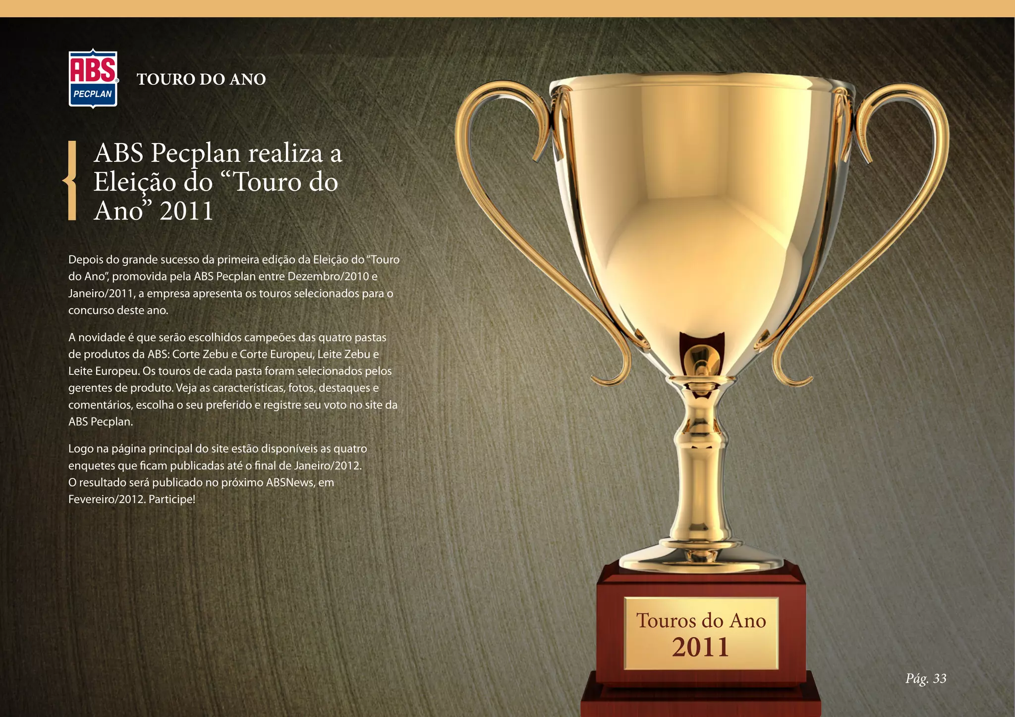 TOURO DO ANO



     ABS Pecplan realiza a
     Eleição do “Touro do
     Ano” 2011
Depois do grande sucesso da primeira edição da Eleição do “Touro
do Ano”, promovida pela ABS Pecplan entre Dezembro/2010 e
Janeiro/2011, a empresa apresenta os touros selecionados para o
concurso deste ano.

A novidade é que serão escolhidos campeões das quatro pastas
de produtos da ABS: Corte Zebu e Corte Europeu, Leite Zebu e
Leite Europeu. Os touros de cada pasta foram selecionados pelos
gerentes de produto. Veja as características, fotos, destaques e
comentários, escolha o seu preferido e registre seu voto no site da
ABS Pecplan.

Logo na página principal do site estão disponíveis as quatro
enquetes que ficam publicadas até o final de Janeiro/2012.
O resultado será publicado no próximo ABSNews, em
Fevereiro/2012. Participe!




                                                                      Touros do Ano
                                                                         2011
                                                                                      Pág. 33
 