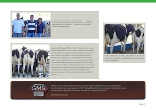 O Gerente Geral ‘João Márcio’ e o casal ‘Botelho’ – “A equipe de
 funcionários e técnicos agradece o companheirismo e a cumplicidade
 entre proprietários e funcionários.” – João Márcio Peres Scarmem –
 Gerente Geral Fazenda Botelho




Produtos GMS filhas de DYSON, LENOX – “O rebanho do Sr. Lourival
Botelho no meu ponto de vista é o melhor da região e vem ganhando
um valor genético muito alto comparado ao gado onde começamos
nosso trabalho. E sem dúvida o sucesso desse melhoramento em            Produtos GMS filhas de BASIC – 8045 BASIC aos 79 dias de
primeiro lugar se deve pelo Sr. Lourival Botelho ter aberto as portas   parição com 35 kg de leite – 8057 BASIC 87 dias no leite também
da fazenda para trabalharmos juntos e pelo seu Gerente João Marcio      acima de 30kg diários.
e sua equipe de trabalho que levam realmente o GMS a sério. Vendo
estes resultados no melhoramento genético de rebanhos como o do Sr.
Lourival fortalece o nosso entusiasmo a cada dia para continuarmos
trabalhando com o GMS, por vermos o nosso trabalho técnico
mostrando resultados.” - Mathias José Rabe - Avaliador de GMS ABS
PECPLAN.




GMS é Sistema de Manejo Genético e tem mais de 40 milhões de vacas acasalada pelo
mundo todo desde sua criação em 1968 ! Nossa Missão é Prover serviços e soluções a nossos
clientes globais para geneticamente manejarem operações lucrativas !

GMS@absnet.com.br



                                                                                                                               Pág. 07
 