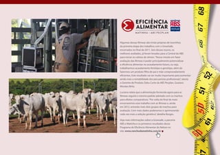 Algumas dessas fêmeas são irmãs-próprias de tourinhos
da primeira etapa dos trabalhos com o GrowSafe,
encerrados no final de 2011. Seis desses touros, os
melhores avaliados, já foram levados para a Central da ABS
para iniciar as coletas de sêmen. “Nosso intuito em fazer
avaliação das fêmeas é poder principalmente potencializar
a eficiência alimentar no acasalamento futuro, ou seja,
trabalharmos acasalamento fenótipo e genótipo, além de
fazermos um produto filho de pai e mãe comprovadamente
eficientes. Este resultado vai ser muito importante para aumentar
ainda mais a rentabilidade dos pecuaristas profissionais”, atesta
o Gerente de Produto Zebu Corte da ABS Pecplan, Gustavo
Morales Brito.

Luciano relata que a alimentação fornecida agora para as
fêmeas seguirá o mesmo padrão adotado com os machos
para efeitos comparativos. “Por volta do final de maio
encerraremos esse trabalho com as fêmeas e, ainda
em 2012, entrarão mais dois grupos de machos para
avaliação. Com mais dados poderemos ir aprimorando
cada vez mais a seleção genética”, detalha Borges.

Veja mais informações sobre a Growsafe, a parceria
ABS e Matinha e os primeiros resultados desse
Programa de Eficiência Alimentar do Nelore no
site: www.ranchodamatinha.com.br




                                                                    Pág. 00
 