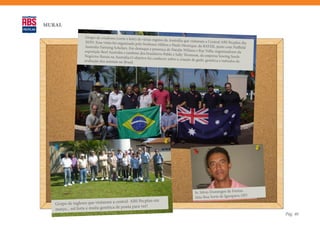 MURAL

                   Grupo de criadores (corte e leite) de
                                                          várias regiões da Austrália que visitaram
                   30/03. Essa visita foi organizada pelo                                            a Central ABS Pecplan dia
                                                          Senhores Milton e Paulo Henrique, da
                   Australia Farming Scholars. Em dest                                             BAYER, junto com Nuffield
                                                         aque a presença de Natalie Wilians e
                   exposição Beef Australia e também dos                                        Ray Vella, organizadores da
                                                            brasileiros Pablo e Sally Thomson, da
                   Negócios Rurais na Austrália.O obje                                              empresa Sowing Seeds
                                                        tivo foi conhecer sobre a criação de gad
                   avaliação dos animais no Brasil.                                               o, genética e métodos de




                                                                                                                           ,
                                                                                            Sr. Silvio Domingos de Freitas
                                                                                            Sítio Boa Sorte de Igarapava (SP)
                                          tral ABS Pecplan em
   Grupo de ingleses que visitaram a cen
                                          ponta para ver!
   março... sol forte e muita genética de
                                                                                                                                 Pág. 40
 