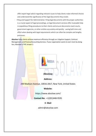offer expert legal advice regarding relevant issues to help clients make informed choices
and understand the significance of the legal documents they create.
· Filing and Support for Administrative: Filing legal documents with the proper authorities
is a crucial aspect of legal proceedings, so legal document services offer invaluable help
in expeditious filing procedures to their clients and ensure documents reach courts,
government agencies, or other entities accurately and quickly - saving both time and
effort when dealing with legal requirements which can often be complex and lengthy
processes.
Absolaw helps clients achieve maximum efficiency through our Litigation Support, Contract
Management, and Finance/Accounting Services. If your organization wants to earn more by doing
less, Absolaw is THE answer.5
Absolaw
Address:
244 Madison Avenue, 10016-2817, New York, United States
Website:
https://www.absolaw.com/
Contact No: +1(201)448-9595
E- Mail
admin@absolaw.com
 