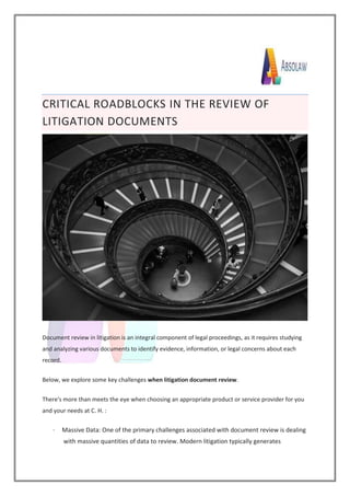 CRITICAL ROADBLOCKS IN THE REVIEW OF
LITIGATION DOCUMENTS
Document review in litigation is an integral component of legal proceedings, as it requires studying
and analyzing various documents to identify evidence, information, or legal concerns about each
record.
Below, we explore some key challenges when litigation document review.
There's more than meets the eye when choosing an appropriate product or service provider for you
and your needs at C. H. :
· Massive Data: One of the primary challenges associated with document review is dealing
with massive quantities of data to review. Modern litigation typically generates
 