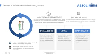 Features of In-Patient Admission & Billing System
Patient Individual & Corporate/Insurance wise billing
system (Clinical Package Management)
Recording the doctors and nursing notes for
further management with Bed/Ward allocation
and transfer
Simple user interface for front
office executive data entry
and easy navigation system
for all the necessary actions.
EASY ACCESS
Electronic Medical Records,
Digital Case Sheet, E-
Prescription, Emergency
Notifications all were enabled
eDATA
User/Doctor defined calendar
for quick booking of
appointments & queuing up
the patients for consulting
doctors
EASY BILLING
ADMISSION & BED MANAGEMENT
Our solution offers another integral module on In-patient Admission Transfer
Discharge. This module enables the search on availability and manages the
allocation of a bed, ward and room to a patient according to availability.
DISCHARGE & BILLING
Our solution takes the care of appropriate discharge process is followed
and also ensures a comprehensive discharge summary is generated at
the end.
Absolin Software Solutions LLP
www.absolinsoft.com
 