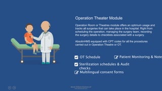 Operation Theater Module
Operation Room or Theatres module offers an optimum usage and
tracks all surgeries that can take place in the hospital. Right from
scheduling the operation, managing the surgery team, recording
the surgery details to checklists associated with a surgery.
AbsolinHMS equipped with CPT codes for all the procedures
carried out in Operation Theatre or OT.
OT Schedule Patient Monitoring & Notes
Multilingual consent forms
Sterilization schedules & Audit
checks
Absolin Software Solutions LLP
www.absolinsoft.com
 
