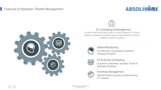 Patient Monitoring
Our HMS gives comprehensive checklist for
monitoring the patient
OT & Doctor Scheduling
Consultants, Anaesthesia, Operation Theatre &
Sterilization Schedules
Inventory Management
Operation theatre equipment inventory tracking
w.r.t schedule
Features of Operation Theatre Management
OT Scheduling & Management
Our solution offers another integral module in In-patient management. This module
enables the schedule and manages the Operation Theatre allocations according to
availability for respective consultants
Absolin Software Solutions LLP
www.absolinsoft.com
 