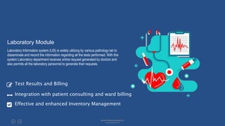 Laboratory Module
Laboratory Information system (LIS) is widely utilizing by various pathology lab to
disseminate and record the information regarding all the tests performed. With this
system Laboratory department receives online request generated by doctors and
also permits all the laboratory personnel to generate their requests.
Test Results and Billing
Integration with patient consulting and ward billing
Effective and enhanced Inventory Management
Absolin Software Solutions LLP
www.absolinsoft.com
 