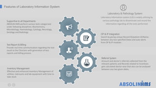 ABSOLIN HMS perform various tests categorized
under following disciplines: Biochemistry,
Microbiology, Haematology, Cytology, Neurology,
Serology and Radiology
Supportive to all Departments
Provide real time communication regarding the test
result to the Clinicians with generation of test
reports and billing process
Test Report & Billing
Effective and enhanced Inventory Management of
utilities, lubricants and lab equipment with time to
take stock
Inventory Management
Amount and doctor's referrals collected from the
relevant patients and Records related to Incentives
gets calculated doctor wise that also can be analysed
between any two given dates.
Referral System
Features of Laboratory Information System
Laboratory & Pathology System
Laboratory Information system (LIS) is widely utilizing by
various pathology lab to disseminate and record the
information regarding all the tests performed
Search by giving unique Record ID/patient ID/Name
between any two specified Dates and auto alerts
from OP & IP modules
OP & IP Integration
 