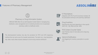 E-Prescriptions
Integration with OP, IP and E-Commerce modules. All
the prescriptions will drop to the pharmacy dashboard
Drug Inventory
Deducting the drug stock depending on their specific
batch nos., mfg. dates and exp. dates
POS Screen (Counter Sales)
User Friendly screen for fast sales and to drag drug
information
Alerts & Notification
Auto triggering for inventory, prescription to counter
user
The pharmaceutical inventory has also the provisions for FIFO and LIFO dispensing
methods that can work as per the hospital requirements. The batch nos., drug interactions,
mfg. dates, expiry dates properly displayed to avoid wrong medicine distribution.
Features of Pharmacy Management
Pharmacy or Drug Information System
ABSOLIN HMS offers this as well integrated module helpful in managing drug
distribution, stock management and in monitoring functions of an incorporated
pharmacy outlet in a healthcare centre.
Absolin Software Solutions LLP
www.absolinsoft.com
 