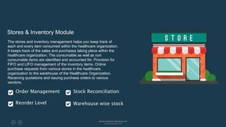 Stores & Inventory Module
The stores and inventory management helps you keep track of
each and every item consumed within the healthcare organization.
It keeps track of the sales and purchases taking place within the
healthcare organization. The consumable as well as non
consumable items are identified and accounted for. Provision for
FIFO and LIFO management of the inventory items. Online
purchase requests from various stores in the healthcare
organization to the warehouse of the Healthcare Organization.
Receiving quotations and issuing purchase orders to various
vendors.
Order Management
Reorder Level
Stock Reconciliation
Warehouse wise stock
Absolin Software Solutions LLP
www.absolinsoft.com
 