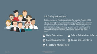 HR & Payroll Module
Besides managing the clinical records of a hospital, Absolin HIMS
is pretty strong generic modules such as HR/Payroll. It is integrated
with other modules and obviates the need of double data entry for
creating salaries of various staff members. It automatically tracks
from Duty Roaster Management. This module is quite modern in
terms of features and facilities. The salient features are listed
below.
Daily Attendance
Leave Management
Substitute Management
Salary Calculations & Pay s
Bonus and Incentives
Absolin Software Solutions LLP
www.absolinsoft.com
 
