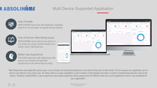 Multi Device Supported Application
"Best Responsive web application gives users, a very smooth and optimized experience on the device they have in their hands. This is because your application can be
used on any device of any screen size. As Today, there is a huge competition on the invention of technologies and daily a number of smartphones devices come to the
market. Therefore, AbsolinHMS is a best responsive cloud based application all the people from the different world can use the application which is very beneficial for
your organization”
Free of Device-Alternating Issues
Better User Experience
Absolin Software Solutions LLP
www.absolinsoft.com
User-Friendly
ABSOLINHMS has its how self explanatory navigation
system for the end-users, no special training required
ABSOLINHMS can be used on any device of
any screen size at any moment whether its a
screen, report, dashboard etc...
The fruitful responsive web design gives web
users a very smooth and optimized
experienced on the device they are using.
 