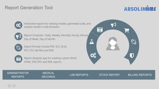 Interactive reports for viewing models, generated code, and
analysis results in web browsers
Report Scheduler –Daily, Weekly, Monthly, Hourly, Minute,
Day of Week, Day of Month
Export formats include PDF, XLS, XLSX,
RTF, CSV, tab files and XML.
Report designer app for creating custom Word,
HTML, PDF, RTF, and XML reports
ADMINISTRATOR
REPORTS
MEDICAL
RECORDS
LAB REPORTS
Report Generation Tool
STOCK REPORT BILLING REPORTS
 