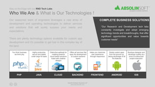ANDROIDJAVA CLOUD BACKEND FRONTEND IOSPHP
Stay on the Edge with our RND Tech Labs
Who We Are & What is Our Technologies !
COMPLETE BUSINESS SOLUTIONS
“Our Research and Development tech labs
constantly investigate and adopt emerging
technology trends and breakthroughs, that offer
significant opportunities and value towards
customer needs”
Our seasoned team of engineers leverages a vast array of
development and operating technologies to deliver services
and solutions that will surely surpass your needs and
expectations.
There are plenty technology options available for custom app
development and it’s possible to get lost in this complex lay of
the land.
You think business
we think php
Highly productive,
secure and stable
under large hit loads
Distinctive aptitude for
creating powerful
cloud-based solutions
fused with creative
designs
Offers all services that
span the development
of custom backend
layers
Helps you maximize
user experience
through responsive
Builds custom apps
from the ground up,
taking advantage of all
the features
Boutique designer and
developer quality at a
price of outsourced
project execution.
Absolin Software Solutions LLP
www.absolinsoft.com
 