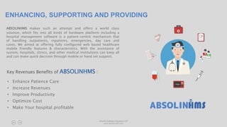 ENHANCING, SUPPORTING AND PROVIDING
ABSOLINHMS makes such an attempt and offers a world class
solution, which fits into all kinds of hardware platform including a
hospital management software is a patient-centric mechanism that
of handling outpatients, inpatients, emergencies, day care and
cases. We aimed at offering fully configured web based healthcare
mobile friendly features & characteristics. With the assistance of
system, hospitals, clinics, and other medical institutions can keep all
and can make quick decision through mobile or hand set support.
Absolin Software Solutions LLP
www.absolinsoft.com
• Enhance Patience Care
• Increase Revenues
• Improve Productivity
• Optimize Cost
• Make Your hospital profitable
Key Revenues Benefits of ABSOLINHMS :
 