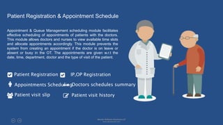 Patient Registration & Appointment Schedule
Appointment & Queue Management scheduling module facilitates
effective scheduling of appointments of patients with the doctors.
This module allows doctors and nurses to view available time slots
and allocate appointments accordingly. This module prevents the
system from creating an appointment if the doctor is on leave or
absent or busy in the OT. The appointments are given w.r.t the
date, time, department, doctor and the type of visit of the patient.
Patient Registration IP,OP Registration
Appointments SchedulingDoctors schedules summary
Patient visit slip Patient visit history
Absolin Software Solutions LLP
www.absolinsoft.com
 