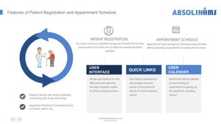 Features of Patient Registration and Appointment Schedule
Hospital Calendar with doctors availability,
non-working days & day-care timings
Appointment Booking of Consulting Doctors
on internet, walk-in, etc..
Simple user interface for front
office executive data entry
and easy navigation system
for all the necessary actions.
USER
INTERFACE
User defined dashboard for
data analysis and quick
access to the screen and
reports for all the necessary
actions
QUICK LINKS
User/Doctor defined calendar
for quick booking of
appointments & queuing up
the patients for consulting
doctors
USER
CALENDER
PATIENT REGISTRATION
Our solution is having a comprehensive approach to handle the front desk
pressure without much effort and very effectively manages the patient
registration
APPOINTMENT SCHEDULE
Appointment & Queue Management scheduling module facilitates
effective scheduling of appointments of patients with the doctors.
Absolin Software Solutions LLP
www.absolinsoft.com
 