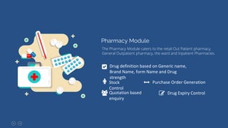 Pharmacy Module
The Pharmacy Module caters to the retail Out Patient pharmacy,
General Outpatient pharmacy, the ward and Inpatient Pharmacies.
Drug definition based on Generic name,
Brand Name, form Name and Drug
strength
Stock
Control
Purchase Order Generation
Quotation based
enquiry
Drug Expiry Control
 