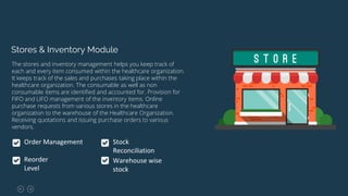 Stores & Inventory Module
The stores and inventory management helps you keep track of
each and every item consumed within the healthcare organization.
It keeps track of the sales and purchases taking place within the
healthcare organization. The consumable as well as non
consumable items are identified and accounted for. Provision for
FIFO and LIFO management of the inventory items. Online
purchase requests from various stores in the healthcare
organization to the warehouse of the Healthcare Organization.
Receiving quotations and issuing purchase orders to various
vendors.
Order Management
Reorder
Level
Stock
Reconciliation
Warehouse wise
stock
 