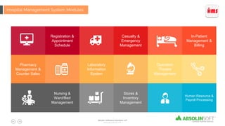 Registration &
Appointment
Schedule
Casualty &
Emergency
Management
In-Patient
Management &
Billing
Pharmacy
Management &
Counter Sales
Laboratory
Information
System
Operation
Theatre
Management
Human Resource &
Payroll Processing
Stores &
Inventory
Management
Nursing &
Ward/Bed
Management
Hospital Management System Modules
Absolin Software Solutions LLP
www.absolinsoft.com
 