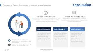 Features of Patient Registration and Appointment Schedule
Hospital Calendar with doctors
availability, non-working days & day-
care timings
Appointment Booking of Consulting
Doctors on internet, walk-in, etc..
Simple user interface for
front office executive
data entry and easy
navigation system for all
the necessary actions.
USER INTERFACE
User defined dashboard
for data analysis and
quick access to the
screen and reports for
all the necessary actions
QUICK LINKS
User/Doctor defined
calendar for quick
booking of
appointments &
queuing up the patients
for consulting doctors
USER CALENDER
PATIENT REGISTRATION
Our solution is having a comprehensive approach to handle
the front desk pressure without much effort and very
effectively manages the patient registration
APPOINTMENT SCHEDULE
Appointment & Queue Management scheduling
module facilitates effective scheduling of appointments
of patients with the doctors.
Absolin Software Solutions LLP
www.absolinsoft.com
 