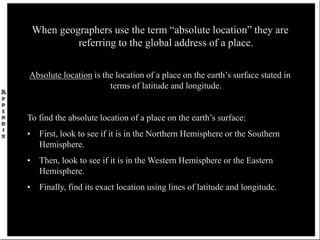 When geographers use the term “absolute location” they are
referring to the global address of a place.
Absolute location is the location of a place on the earth’s surface stated in
terms of latitude and longitude.
To find the absolute location of a place on the earth’s surface:
• First, look to see if it is in the Northern Hemisphere or the Southern
Hemisphere.
• Then, look to see if it is in the Western Hemisphere or the Eastern
Hemisphere.
• Finally, find its exact location using lines of latitude and longitude.
 