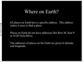 Where on Earth?
All places on Earth have a specific address. This address
makes it easy to find a place.
Places on Earth do not have addresses like Row M, Seat 9
or 4120 Viola Drive.
The addresses of places on the Earth are given in latitude
and longitude.
 