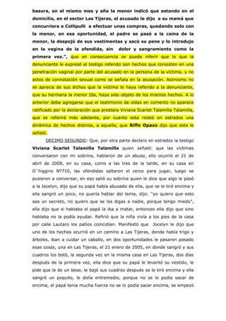 basura, en el mismo mes y año la menor indicó que estando en el
domicilio, en el sector Las Tijeras, el acusado le dijo a su mamá que
concurriera a Collipulli a efectuar unas compras, quedando solo con
la menor, en esa oportunidad, el padre se pasó a la cama de la
menor, la despojó de sus vestimentas y sacó su pene y lo introdujo
en la vagina de la ofendida, sin          dolor y sangramiento como la
primera vez.”, que en consecuencia se puede inferir que lo que la
denunciante le expresó al testigo referido son hechos que consisten en una
penetración vaginal por parte del acusado en la persona de la víctima, y no
actos de connotación sexual como se señala en la acusación. Asimismo no
se aprecia de sus dichos que la víctima le haya referido a la denunciante,
que su hermana la menor Ida, haya sido objeto de los mismos hechos. A lo
anterior debe agregarse que el testimonio de oídas en comento no aparece
ratificado por la declaración que prestara Viviana Scarlet Talamilla Talamilla,
que se referirá más adelante, por cuanto esta relató en estrados una
dinámica de hechos distinta, a aquella, que Riffo Opazo dijo que esta le
señaló.
      DECIMO SEGUNDO: Que, por otra parte declaro en estrados la testigo
Viviana Scarlet Talamilla Talamilla quien señaló: que las víctimas
conversaron con mi sobrina, hablaron de un abuso, ello ocurrió el 21 de
abril de 2008, en su casa, como a las tres de la tarde, en su casa en
O`higgins Nº710, las ofendidas saltaron el cerco para jugar, luego se
pusieron a conversar, en eso salió su sobrina quien le dice que algo le pasó
a la Jocelyn, dijo que su papá había abusado de ella, que se le tiró encima y
ella sangró un poco, no quería hablar del tema, dijo: “yo quiero que esto
sea un secreto, no quiero que se los digas a nadie, porque tengo miedo”,
ella dijo que si hablaba el papá la iba a matar, entonces ella dijo que sino
hablaba no la podía ayudar. Refirió que la niña vivía a los pies de la casa
por calle Lautaro los patios coincidían. Manifestó que    Jocelyn le dijo que
uno de los hechos ocurrió en un camino a Las Tijeras, donde había trigo y
árboles, iban a cuidar un caballo, en dos oportunidades le pasaron pasado
esas cosas, una en Las Tijeras, el 21 enero de 2005, en donde sangró y sus
cuadros los botó, la segunda vez en la misma casa en Las Tijeras, dos días
después de la primera vez, ella dice que su papá le levantó su vestido, le
pide que le de un beso, le bajó sus cuadros después se le tiró encima y ella
sangró un poquito, le dolía entremedio, porque no se lo podía sacar de
encima, el papá tenia mucha fuerza no se lo podía sacar encima, se empezó
 