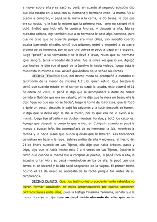 a mover sobre ella y se sacó su pené, en cuanto al segundo episodio dijo
que ella estaba en la casa con su hermana y hermano chico, la mama fue al
pueblo a comprar, el papá se le metió a la cama, le dio besos, le dijo que
era su novia, y le hizo lo mismo que la primera vez, pero no sangró ni le
dolió. Indicó que todo ello lo contó a Andrea, y después a ella, Ida se
quedaba callada, dijo también que a su hermana le pasó algo parecido, pero
que no cree que se acuerde porque era muy chica, eso sucedió cuando
estaba barriendo el patio, sintió que gritaron, entró y encontró a su padre
encima de su hermana, por lo que una correa le pego al papá en a espalda,
luego “pescó” a su hermanita y se la llevó a lavar, relató que su hermana
igual sangró, tenía alrededor de 3 años, fue la única vez que lo vio. Agregó
que Andrea le dijo que el papá de la Jocelyn la había violado, luego ésta le
manifestó lo mismo a ella. Aclaró que Andrea no le señalo las fechas
      DECIMO TERCERO: Que, del mismo modo se acompañó a estrados el
testimonio de la menor de iniciales A.E.L.G, quien refirió: Que Jocelyn le
contó que cuando estaba en el campo su papá la tocaba, esto ocurrió el 21
de enero de 2005, el papá le dijo que la acompañara a darle de comer
comida a Galindo que era un caballo, ahí le dijo que le diera un beso, ella le
dijo: “que no que eso no se hacia”, luego la tomó de los brazos, que la forzó
a darle un beso, después le bajó los calzones y la tocó, después se fueron,
le dijo que si decía algo la iba a matar, por lo que ella no le avisó a su
mamá, luego fue al baño y se duchó mientras lloraba, y botó los calzones.
Agregó que después le contó lo que le hizo en Collipulli, cuando el papá la
mando a buscar leña, iba acompañada de su hermana, la Ida, mientras la
tocaba y le hacia cosas que nunca querían que le hicieran. Las tocaciones
consistían en bajarle la ropa, subirse arriba de ella y moverse, el hecho del
21 de Enero sucedió en Las Tijeras, ella dijo que había árboles, pasto y
trigo, dijo que le había hecho esto 3 o 4 veces en Las Tijeras, Jocelyn le
contó que cuando la mamá fue a comprar al pueblo, el papá tocó a Ida, la
escucho gritar vio a su papá meneándose arriba de ella, le pegó con una
correa el se levantó y la Ida salió sangrando de la vagina. El primer hecho
ocurrió el 21 de enero se acordaba de la fecha porque fue antes de su
cumpleaños.
      DECIMO CUARTO: Que, los testimonios precedentemente referidos no
logran formar convicción en estos sentenciadores por cuanto contienen
contradicciones entre ellos, pues la testigo Talamilla Talamilla, señaló que la
menor Jocelyn le dijo: que su papá había abusado de ella, que se le
 