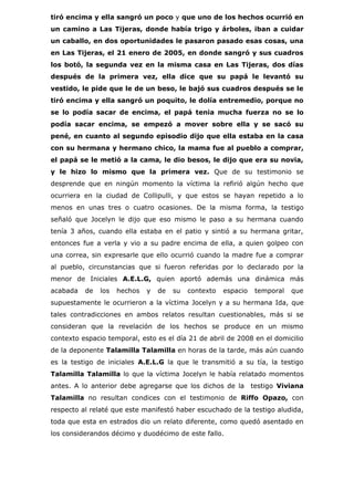 tiró encima y ella sangró un poco y que uno de los hechos ocurrió en
un camino a Las Tijeras, donde había trigo y árboles, iban a cuidar
un caballo, en dos oportunidades le pasaron pasado esas cosas, una
en Las Tijeras, el 21 enero de 2005, en donde sangró y sus cuadros
los botó, la segunda vez en la misma casa en Las Tijeras, dos días
después de la primera vez, ella dice que su papá le levantó su
vestido, le pide que le de un beso, le bajó sus cuadros después se le
tiró encima y ella sangró un poquito, le dolía entremedio, porque no
se lo podía sacar de encima, el papá tenia mucha fuerza no se lo
podía sacar encima, se empezó a mover sobre ella y se sacó su
pené, en cuanto al segundo episodio dijo que ella estaba en la casa
con su hermana y hermano chico, la mama fue al pueblo a comprar,
el papá se le metió a la cama, le dio besos, le dijo que era su novia,
y le hizo lo mismo que la primera vez. Que de su testimonio se
desprende que en ningún momento la víctima la refirió algún hecho que
ocurriera en la ciudad de Collipulli, y que estos se hayan repetido a lo
menos en unas tres o cuatro ocasiones. De la misma forma, la testigo
señaló que Jocelyn le dijo que eso mismo le paso a su hermana cuando
tenía 3 años, cuando ella estaba en el patio y sintió a su hermana gritar,
entonces fue a verla y vio a su padre encima de ella, a quien golpeo con
una correa, sin expresarle que ello ocurrió cuando la madre fue a comprar
al pueblo, circunstancias que si fueron referidas por lo declarado por la
menor de Iniciales A.E.L.G, quien aportó además una dinámica más
acabada   de   los   hechos   y   de   su   contexto   espacio    temporal   que
supuestamente le ocurrieron a la víctima Jocelyn y a su hermana Ida, que
tales contradicciones en ambos relatos resultan cuestionables, más si se
consideran que la revelación de los hechos se produce en un mismo
contexto espacio temporal, esto es el día 21 de abril de 2008 en el domicilio
de la deponente Talamilla Talamilla en horas de la tarde, más aún cuando
es la testigo de iniciales A.E.L.G la que le transmitió a su tía, la testigo
Talamilla Talamilla lo que la víctima Jocelyn le había relatado momentos
antes. A lo anterior debe agregarse que los dichos de la         testigo Viviana
Talamilla no resultan condices con el testimonio de Riffo Opazo, con
respecto al relaté que este manifestó haber escuchado de la testigo aludida,
toda que esta en estrados dio un relato diferente, como quedó asentado en
los considerandos décimo y duodécimo de este fallo.
 