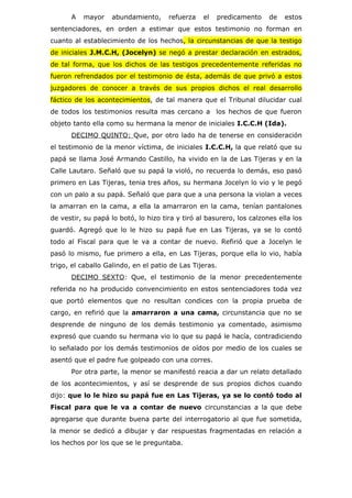 A   mayor     abundamiento,     refuerza   el   predicamento     de   estos
sentenciadores, en orden a estimar que estos testimonio no forman en
cuanto al establecimiento de los hechos, la circunstancias de que la testigo
de iniciales J.M.C.H, (Jocelyn) se negó a prestar declaración en estrados,
de tal forma, que los dichos de las testigos precedentemente referidas no
fueron refrendados por el testimonio de ésta, además de que privó a estos
juzgadores de conocer a través de sus propios dichos el real desarrollo
fáctico de los acontecimientos, de tal manera que el Tribunal dilucidar cual
de todos los testimonios resulta mas cercano a los hechos de que fueron
objeto tanto ella como su hermana la menor de iniciales I.C.C.H (Ida).
      DECIMO QUINTO: Que, por otro lado ha de tenerse en consideración
el testimonio de la menor víctima, de iniciales I.C.C.H, la que relató que su
papá se llama José Armando Castillo, ha vivido en la de Las Tijeras y en la
Calle Lautaro. Señaló que su papá la violó, no recuerda lo demás, eso pasó
primero en Las Tijeras, tenia tres años, su hermana Jocelyn lo vio y le pegó
con un palo a su papá. Señaló que para que a una persona la violan a veces
la amarran en la cama, a ella la amarraron en la cama, tenían pantalones
de vestir, su papá lo botó, lo hizo tira y tiró al basurero, los calzones ella los
guardó. Agregó que lo le hizo su papá fue en Las Tijeras, ya se lo contó
todo al Fiscal para que le va a contar de nuevo. Refirió que a Jocelyn le
pasó lo mismo, fue primero a ella, en Las Tijeras, porque ella lo vio, había
trigo, el caballo Galindo, en el patio de Las Tijeras.
      DECIMO SEXTO: Que, el testimonio de la menor precedentemente
referida no ha producido convencimiento en estos sentenciadores toda vez
que portó elementos que no resultan condices con la propia prueba de
cargo, en refirió que la amarraron a una cama, circunstancia que no se
desprende de ninguno de los demás testimonio ya comentado, asimismo
expresó que cuando su hermana vio lo que su papá le hacía, contradiciendo
lo señalado por los demás testimonios de oídos por medio de los cuales se
asentó que el padre fue golpeado con una corres.
      Por otra parte, la menor se manifestó reacia a dar un relato detallado
de los acontecimientos, y así se desprende de sus propios dichos cuando
dijo: que lo le hizo su papá fue en Las Tijeras, ya se lo contó todo al
Fiscal para que le va a contar de nuevo circunstancias a la que debe
agregarse que durante buena parte del interrogatorio al que fue sometida,
la menor se dedicó a dibujar y dar respuestas fragmentadas en relación a
los hechos por los que se le preguntaba.
 