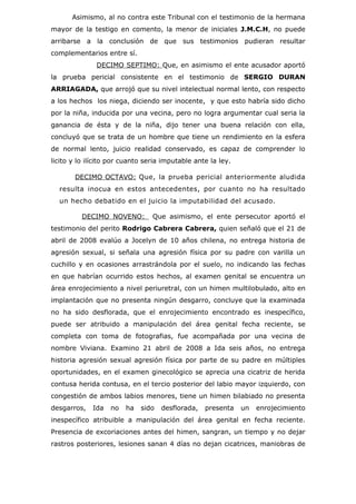 Asimismo, al no contra este Tribunal con el testimonio de la hermana
mayor de la testigo en comento, la menor de iniciales J.M.C.H, no puede
arribarse a la conclusión de que sus testimonios pudieran resultar
complementarios entre sí.
              DECIMO SEPTIMO: Que, en asimismo el ente acusador aportó
la prueba pericial consistente en el testimonio de SERGIO DURAN
ARRIAGADA, que arrojó que su nivel intelectual normal lento, con respecto
a los hechos los niega, diciendo ser inocente, y que esto habría sido dicho
por la niña, inducida por una vecina, pero no logra argumentar cual seria la
ganancia de ésta y de la niña, dijo tener una buena relación con ella,
concluyó que se trata de un hombre que tiene un rendimiento en la esfera
de normal lento, juicio realidad conservado, es capaz de comprender lo
licito y lo ilícito por cuanto seria imputable ante la ley.

       DECIMO OCTAVO: Que, la prueba pericial anteriormente aludida
  resulta inocua en estos antecedentes, por cuanto no ha resultado
  un hecho debatido en el juicio la imputabilidad del acusado.

          DECIMO NOVENO:         Que asimismo, el ente persecutor aportó el
testimonio del perito Rodrigo Cabrera Cabrera, quien señaló que el 21 de
abril de 2008 evalúo a Jocelyn de 10 años chilena, no entrega historia de
agresión sexual, si señala una agresión física por su padre con varilla un
cuchillo y en ocasiones arrastrándola por el suelo, no indicando las fechas
en que habrían ocurrido estos hechos, al examen genital se encuentra un
área enrojecimiento a nivel periuretral, con un himen multilobulado, alto en
implantación que no presenta ningún desgarro, concluye que la examinada
no ha sido desflorada, que el enrojecimiento encontrado es inespecífico,
puede ser atribuido a manipulación del área genital fecha reciente, se
completa con toma de fotografias, fue acompañada por una vecina de
nombre Viviana. Examino 21 abril de 2008 a Ida seis años, no entrega
historia agresión sexual agresión física por parte de su padre en múltiples
oportunidades, en el examen ginecológico se aprecia una cicatriz de herida
contusa herida contusa, en el tercio posterior del labio mayor izquierdo, con
congestión de ambos labios menores, tiene un himen bilabiado no presenta
desgarros,   Ida   no   ha   sido   desflorada,   presenta    un   enrojecimiento
inespecífico atribuible a manipulación del área genital en fecha reciente.
Presencia de excoriaciones antes del himen, sangran, un tiempo y no dejar
rastros posteriores, lesiones sanan 4 días no dejan cicatrices, maniobras de
 