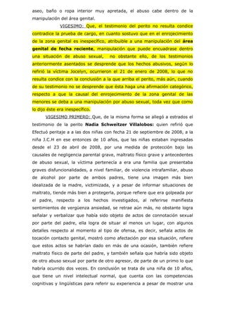 aseo, baño o ropa interior muy apretada, el abuso cabe dentro de la
manipulación del área genital.
              VIGESIMO: Que, el testimonio del perito no resulta condice
contradice la prueba de cargo, en cuanto sostuvo que en el enrojecimiento
de la zona genital es inespecífico, atribuible a una manipulación del área
genital de fecha reciente, manipulación que puede encuadrase dentro
una situación de abuso sexual,       no obstante ello, de los testimonios
anteriormente asentados se desprende que los hechos abusivos, según lo
refirió la víctima Jocelyn, ocurrieron el 21 de enero de 2008, lo que no
resulta condice con la conclusión a la que arriba el perito, más aún, cuando
de su testimonio no se desprende que ésta haga una afirmación categórico,
respecto a que la causal del enrojecimiento de la zona genital de las
menores se deba a una manipulación por abuso sexual, toda vez que como
lo dijo éste era inespecífico.
      VIGESIMO PRIMERO: Que, de la misma forma se allegó a estrados el
testimonio de la perito Nadia Schweitzer Villalobos: quien refirió que
Efectuó peritaje a a las dos niñas con fecha 21 de septiembre de 2008, a la
niña J.C.H en ese entonces de 10 años, que las niñas estaban ingresadas
desde el 23 de abril de 2008, por una medida de protección bajo las
causales de negligencia parental grave, maltrato físico grave y antecedentes
de abuso sexual, la víctima pertenecía a era una familia que presentaba
graves disfuncionalidades, a nivel familiar, de violencia intrafamiliar, abuso
de alcohol por parte de ambos padres, tiene una imagen más bien
idealizada de la madre, victimizada, y a pesar de informar situaciones de
maltrato, tiende más bien a protegerla, porque refiere que era golpeada por
el padre, respecto a los hechos investigados, al referirse manifiesta
sentimientos de vergüenza ansiedad, se retrae aún más, no obstante logra
señalar y verbalizar que había sido objeto de actos de connotación sexual
por parte del padre, ella logra de situar al menos un lugar, con algunos
detalles respecto al momento al tipo de ofensa, es decir, señala actos de
tocación contacto genital, mostró como afectación por esa situación, refiere
que estos actos se habrían dado en más de una ocasión, también refiere
maltrato físico de parte del padre, y también señala que habría sido objeto
de otro abuso sexual por parte de otro agresor, de parte de un primo lo que
habría ocurrido dos veces. En conclusión se trata de una niña de 10 años,
que tiene un nivel intelectual normal, que cuenta con las competencias
cognitivas y lingüísticas para referir su experiencia a pesar de mostrar una
 