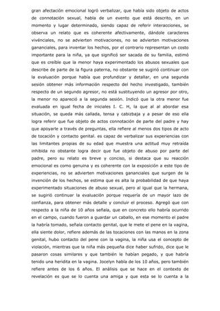 gran afectación emocional logró verbalizar, que había sido objeto de actos
de connotación sexual, habla de un evento que está descrito, en un
momento y lugar determinado, siendo capaz de referir interacciones, se
observa un relato que es coherente afectivamente, dándole caracteres
vivénciales, no se advierten motivaciones, no se advierten motivaciones
gananciales, para inventar los hechos, por el contrario representan un costo
importante para la niña, ya que significó ser sacada de su familia, estimó
que es creíble que la menor haya experimentado los abusos sexuales que
describe de parte de la figura paterna, no obstante se sugirió continuar con
la evaluación porque había que profundizar y detallar, en una segunda
sesión obtener más información respecto del hecho investigado, también
respecto de un segundo agresor, no está sustituyendo un agresor por otro,
la menor no apareció a la segunda sesión. Indicó que la otra menor fue
evaluada en igual fecha de iniciales I. C. H, la que al al abordar esa
situación, se queda más callada, tensa y cabizbaja y a pesar de eso ella
logra referir que fue objeto de actos connotación de parte del padre y hay
que apoyarle a través de preguntas, ella refiere al menos dos tipos de acto
de tocación y contacto genital. es capaz de verbalizar sus experiencias con
las limitantes propias de su edad que muestra una actitud muy retraída
inhibida no obstante logra decir que fue objeto de abuso por parte del
padre, pero su relato es breve y conciso, si destaca que su reacción
emocional es como genuina y es coherente con la exposición a este tipo de
experiencias, no se advierten motivaciones gananciales que surgen de la
invención de los hechos, se estima que es alta la probabilidad de que haya
experimentado situaciones de abuso sexual, pero al igual que la hermana,
se sugirió continuar la evaluación porque requería de un mayor lazo de
confianza, para obtener más detalle y concluir el proceso. Agregó que con
respecto a la niña de 10 años señala, que en concreto ello habría ocurrido
en el campo, cuando fueron a guardar un caballo, en ese momento el padre
la habría tomado, señala contacto genital, que le mete el pene en la vagina,
ella siente dolor, refiere además de las tocaciones con las manos en la zona
genital, hubo contacto del pene con la vagina, la niña usa el concepto de
violación, mientras que la niña más pequeña dice haber sufrido, dice que le
pasaron cosas similares y que también le habían pegado, y que habría
tenido una heridita en la vagina. Jocelyn habla de los 10 años, pero también
refiere antes de los 6 años. El análisis que se hace en el contexto de
revelación es que se lo cuenta una amiga y que esta se lo cuenta a la
 
