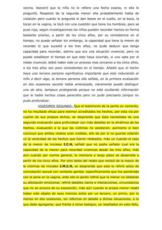 vecina. Aseveró que la niña no le refiere una fecha exacta, ni ella le
preguntó, Respecto de la segunda menor ella probablemente habla de
violación pero cuanto le pregunta le dan besos en el cuello, en la boca, la
tocan en la vagina, la tocó con una cuestión que tiene los hombres, pero se
puso roja, según investigaciones los niños pueden recordar hechos en forma
bastante preciso, a partir de los cinco años, por su consistencia en el
tiempo, no puede señalar sin embargo, la capacidad que tiene la menor de
recordar lo que sucedió a los tres años, no pude deducir que tenga
capacidad para recordar, estimo que era una situación vivencial, pero no
puede establecer el tiempo en que esto haya ocurrido, si uno opta por el
relato vivencial, debió haber sido un proceso mas cercanos a los cinco años,
a los tres años son poco consistentes en el tiempo. Añadió que el hecho
haya una tercera persona significativa importante que este induciendo al
niño a decir algo, la tercera persona ella señala, en la primera evaluación
en dos ocasiones secreto había amenazado, claramente puede distinguir
una de otra, tampoco protegiendo porque no está ocultando información
que le había hechos cosas parecidos pero no pude precisarlo porque no
pudo profundizar.
          VIGESIMOI SEGUNDO: Que el testimonio de la perito en comento,
no ha resultado eficaz para estimar acreditados los hechos, por esta vía por
cuanto de sus propios dichos, se desprende que ésta necesitaba de una
segunda evaluación para profundizar con más detalles en la dinámica de los
hechos, evaluación a la que las víctimas no asistieron, asimismo si bien
concluyó que ambos relatos eran creibles, ello de por sí no guarda relación
co la veracidad de los hechos que fueron relatados, más un cuando el caso
de la menor de iniciales I.C.H, señaló que no podia señalar cual era la
capacidad de la menor para recordad vivencias desde los tres años, más
aún cuando por norma general, la memoria a largo plazo se desarrolla a
partir de los cinco años. Por otro lados del relato que recibió de la mayor de
la víctimas de iniciales J.M.C.H, se desprende que esta le refirió actos de
connotación sexual con contacto genital, específicamente que fue penetrada
con el pene en la vagina, ante ello la perito refirió que la menor no obstante
su afectación emocional, refirió detalles claros e interacciones, circunstancia
que no se avizora de su exposición, más aún cuando la propia menor relató
haber sido objeto de esos mismos actos por un tercero, un primo, por lo
menos en dos ocasiones, sin referirse en detalle a dichas situaciones, a lo
que debe agregarse, que frente a otros testigos, ya reseñados en este fallo,
 