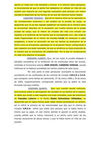 aportó un relato aún más detallado y diverso. A lo anterior debe agregarse,
la circunstancia de que la perito fue categórica en señalar en más de una
ocasión que requería de una segunda evaluación para precisar con mayor
claridad el desarrollo de los hechos de los que las menores fueron objeto.
           VIGESIMO TERCERO: Que de la manera como se ha asentado en
los considerandos anteriores y del análisis de la prueba de cargo, se
desprende que no se han logrado establecer los hechos de la manera como
se encuentran descritos en la acusación, por cuanto emana de la propia
prueba de cargo, que la menor de iniciales dío más una versión con
respecto a la dinámica de los hechos que le correspondió vivir, ello unido al
relato fragmentado de la menor de iniciales I.C.H, no conducen a estos
juzgadores, a tener la convicción de que los hechos se produjeron de la
forma como se encuentran asentados en la acusación Fiscal, configurando a
este respecto una duda razonable, de que su dinámica se haya producido de
la manera que se encuentran allí establecidos. Por lo que en consecuencia
no cabe sino absolver al acusado.
              VIGESIMO CUARTO: Que, así las cosas la prueba allegada a
estrados consistente en la exhibición de los eventuales sitios del suceso,
exhibidas al funcionario policial JOSE MIGUEL CARRERA VARGAS, resulta
inoficiosa al no haberse acreditado los hechos materia de esta causa.
              Por otra parte el ente persecutor acompañó la documental
consistente en los certificados de las victimas de iniciales J.M.C.H y I.C.H,
que consignan como fechas de nacimiento, 27 de enero 1998 y 18 de enero
de 2002, respectivamente, consignando además que su padre es José
Armando Carrasco Castillo.
               VIGESIMO QUINTO:        Que, aun cuando resulta inoficioso,
pronunciarse sobre la participación del acusado en los hechos de la especie,
es dable que existe a este respecto una duda razonable, pues del testimonio
de Faundez Latorre y la Perito Nadia Schweitzer Villalobos, se
desprende que en estos hechos pudo haber tenido participación un tercero,
así lo refirió la primera de las mencionadas que dijo que la víctima de
iniciales J.M.C.H   refirió que había otra persona que le había hecho lo
mismo que su papá, en ese mismo sentido lo apuntó la perito aludida,
cuando señaló que la menor mencionó a un primo como autor de las
mismas situaciones de abuso sexual, y que lo había hecho en más de una
ocasión.
 