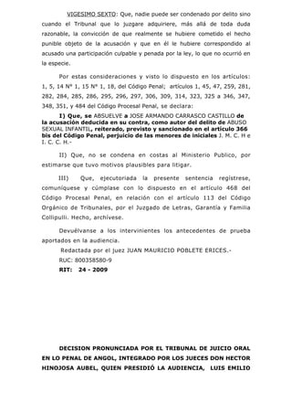 VIGESIMO SEXTO: Que, nadie puede ser condenado por delito sino
cuando el Tribunal que lo juzgare adquiriere, más allá de toda duda
razonable, la convicción de que realmente se hubiere cometido el hecho
punible objeto de la acusación y que en él le hubiere correspondido al
acusado una participación culpable y penada por la ley, lo que no ocurrió en
la especie.

      Por estas consideraciones y visto lo dispuesto en los artículos:
1, 5, 14 N° 1, 15 N° 1, 18, del Código Penal; artículos 1, 45, 47, 259, 281,
282, 284, 285, 286, 295, 296, 297, 306, 309, 314, 323, 325 a 346, 347,
348, 351, y 484 del Código Procesal Penal, se declara:
       I) Que, se ABSUELVE a JOSE ARMANDO CARRASCO CASTILLO de
la acusación deducida en su contra, como autor del delito de ABUSO
SEXUAL INFANTIL, reiterado, previsto y sancionado en el artículo 366
bis del Código Penal, perjuicio de las menores de iniciales J. M. C. H e
I. C. C. H.-

      II) Que, no se condena en costas al Ministerio Publico, por
estimarse que tuvo motivos plausibles para litigar.

      III)    Que,   ejecutoriada   la   presente   sentencia   regístrese,
comuníquese y cúmplase con lo dispuesto en el artículo 468 del
Código Procesal Penal, en relación con el artículo 113 del Código
Orgánico de Tribunales, por el Juzgado de Letras, Garantía y Familia
Collipulli. Hecho, archívese.

      Devuélvanse a los intervinientes los antecedentes de prueba
aportados en la audiencia.
       Redactada por el juez JUAN MAURICIO POBLETE ERICES.-
      RUC: 800358580-9
      RIT:    24 - 2009




      DECISION PRONUNCIADA POR EL TRIBUNAL DE JUICIO ORAL
EN LO PENAL DE ANGOL, INTEGRADO POR LOS JUECES DON HECTOR
HINOJOSA AUBEL, QUIEN PRESIDIÓ LA AUDIENCIA,                 LUIS EMILIO
 