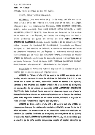 RUC: 800358580-9
RIT:     24 - 2009
ANGOL, veinte de mayo de dos mil nueve.

       VISTO, OIDO Y CONSIDERANDO:

       PRIMERO: Que, con fecha 14 y 15 de mayo del año en curso,
ante la Sala única del Tribunal de Juicio Oral en lo Penal de Angol,
integrado por los magistrados titulares, DON HECTOR HINOJOSA
AUBEL, quien presidió, DON LUIS EMILIO SOTO MENDEZ, y JUAN
MAURICIO POBLETE ERICES, Juez Titular del Tribunal de Juicio Oral
en lo Penal de        Los Ángeles, en calidad de subrogante, se llevó a
efecto    audiencia    de   juicio   en   contra   de   don   JOSE ARMANDO
CARRASCO CASTILLO, obrero, casado, nacido el 27 de octubre de 1966,
cédula nacional de identidad Nº10.405.604-0, domiciliado en Manuel
Rodríguez N°1342, comuna de Collipulli, actualmente recluido en el Centro
de Detención Preventiva de Los Ángeles. El Ministerio Público estuvo
representado por el Fiscal don RICARDO TRAIPE, domiciliado en Alcazar
N°1193 de Collipulli. La defensa del acusado estuvo representada por el
abogado Defensor Penal Licitado JUAN ESTEBAN CARRASCO MUÑOZ,
domiciliado en calle Alcazar N° 1293 de la ciudad de Collipulli.

       SEGUNDO : El Ministerio Público, expuso en su acusación que los
hechos por los que se acusa al imputado son:
       HECHO 1: “Que, el día 21 de enero de 2005 en horas de la
noche, en circunstancias que la víctima de iniciales J.M.C.H. a esa
fecha de 6 años de edad, concurrió hasta el sector Las Tijeras,
ubicado a las afueras del sector urbano de la comuna de Collipulli,
en compañía de su padre el acusado JOSÉ ARMANDO CARRASCO
CASTILLO, éste la llevó hasta un sector forestal, lugar en el cual y
después de darle contra su voluntad un beso en la boca a la víctima,
para acto seguido botarla en el suelo donde procedió a bajarle su
ropa interior y frotarle la vagina con el pene”.
       HECHO 2: Que, entre el día 23 y 25 enero del año 2005, en
circunstancias que la víctima de iniciales J.M.C.H., a esa fecha de 6
años de edad, se encontraba en su domicilio particular ubicado en
camino las Tijeras, comuna de Collipulli, en compañía de su padre,
el acusado JOSÉ ARMANDO CARRASCO CASTILLO, en momentos que
la madre de la niña había concurrido hasta el sector céntrico de
 