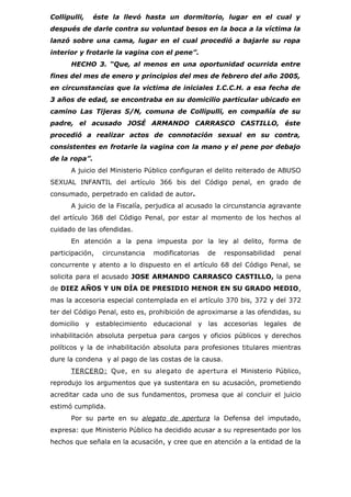 Collipulli,       éste la llevó hasta un dormitorio, lugar en el cual y
después de darle contra su voluntad besos en la boca a la víctima la
lanzó sobre una cama, lugar en el cual procedió a bajarle su ropa
interior y frotarle la vagina con el pene”.
      HECHO 3. “Que, al menos en una oportunidad ocurrida entre
fines del mes de enero y principios del mes de febrero del año 2005,
en circunstancias que la victima de iniciales I.C.C.H. a esa fecha de
3 años de edad, se encontraba en su domicilio particular ubicado en
camino Las Tijeras S/N, comuna de Collipulli, en compañía de su
padre, el acusado JOSÉ ARMANDO CARRASCO CASTILLO, éste
procedió a realizar actos de connotación sexual en su contra,
consistentes en frotarle la vagina con la mano y el pene por debajo
de la ropa”.
      A juicio del Ministerio Público configuran el delito reiterado de ABUSO
SEXUAL INFANTIL del artículo 366 bis del Código penal, en grado de
consumado, perpetrado en calidad de autor.
      A juicio de la Fiscalía, perjudica al acusado la circunstancia agravante
del artículo 368 del Código Penal, por estar al momento de los hechos al
cuidado de las ofendidas.
      En atención a la pena impuesta por la ley al delito, forma de
participación,      circunstancia   modificatorias   de   responsabilidad   penal
concurrente y atento a lo dispuesto en el artículo 68 del Código Penal, se
solicita para el acusado JOSE ARMANDO CARRASCO CASTILLO, la pena
de DIEZ AÑOS Y UN DÍA DE PRESIDIO MENOR EN SU GRADO MEDIO,
mas la accesoria especial contemplada en el artículo 370 bis, 372 y del 372
ter del Código Penal, esto es, prohibición de aproximarse a las ofendidas, su
domicilio     y   establecimiento   educacional y las accesorias     legales de
inhabilitación absoluta perpetua para cargos y oficios públicos y derechos
políticos y la de inhabilitación absoluta para profesiones titulares mientras
dure la condena y al pago de las costas de la causa.
      TERCERO: Que, en su alegato de apertura el Ministerio Público,
reprodujo los argumentos que ya sustentara en su acusación, prometiendo
acreditar cada uno de sus fundamentos, promesa que al concluir el juicio
estimó cumplida.
      Por su parte en su alegato de apertura la Defensa del imputado,
expresa: que Ministerio Público ha decidido acusar a su representado por los
hechos que señala en la acusación, y cree que en atención a la entidad de la
 