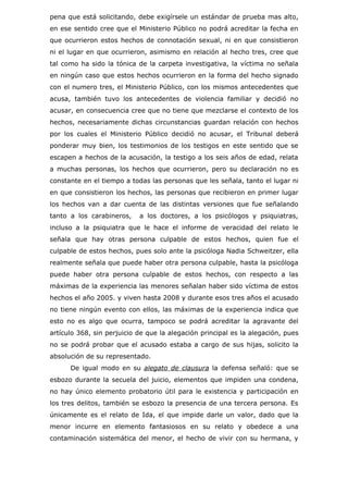 pena que está solicitando, debe exigírsele un estándar de prueba mas alto,
en ese sentido cree que el Ministerio Público no podrá acreditar la fecha en
que ocurrieron estos hechos de connotación sexual, ni en que consistieron
ni el lugar en que ocurrieron, asimismo en relación al hecho tres, cree que
tal como ha sido la tónica de la carpeta investigativa, la víctima no señala
en ningún caso que estos hechos ocurrieron en la forma del hecho signado
con el numero tres, el Ministerio Público, con los mismos antecedentes que
acusa, también tuvo los antecedentes de violencia familiar y decidió no
acusar, en consecuencia cree que no tiene que mezclarse el contexto de los
hechos, necesariamente dichas circunstancias guardan relación con hechos
por los cuales el Ministerio Público decidió no acusar, el Tribunal deberá
ponderar muy bien, los testimonios de los testigos en este sentido que se
escapen a hechos de la acusación, la testigo a los seis años de edad, relata
a muchas personas, los hechos que ocurrieron, pero su declaración no es
constante en el tiempo a todas las personas que les señala, tanto el lugar ni
en que consistieron los hechos, las personas que recibieron en primer lugar
los hechos van a dar cuenta de las distintas versiones que fue señalando
tanto a los carabineros,    a los doctores, a los psicólogos y psiquiatras,
incluso a la psiquiatra que le hace el informe de veracidad del relato le
señala que hay otras persona culpable de estos hechos, quien fue el
culpable de estos hechos, pues solo ante la psicóloga Nadia Schweitzer, ella
realmente señala que puede haber otra persona culpable, hasta la psicóloga
puede haber otra persona culpable de estos hechos, con respecto a las
máximas de la experiencia las menores señalan haber sido víctima de estos
hechos el año 2005. y viven hasta 2008 y durante esos tres años el acusado
no tiene ningún evento con ellos, las máximas de la experiencia indica que
esto no es algo que ocurra, tampoco se podrá acreditar la agravante del
artículo 368, sin perjuicio de que la alegación principal es la alegación, pues
no se podrá probar que el acusado estaba a cargo de sus hijas, solicito la
absolución de su representado.
      De igual modo en su alegato de clausura la defensa señaló: que se
esbozo durante la secuela del juicio, elementos que impiden una condena,
no hay único elemento probatorio útil para le existencia y participación en
los tres delitos, también se esbozo la presencia de una tercera persona. Es
únicamente es el relato de Ida, el que impide darle un valor, dado que la
menor incurre en elemento fantasiosos en su relato y obedece a una
contaminación sistemática del menor, el hecho de vivir con su hermana, y
 