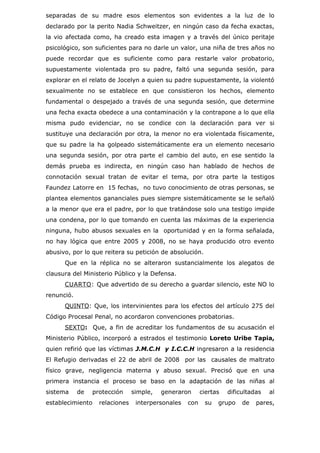 separadas de su madre esos elementos son evidentes a la luz de lo
declarado por la perito Nadia Schweitzer, en ningún caso da fecha exactas,
la vio afectada como, ha creado esta imagen y a través del único peritaje
psicológico, son suficientes para no darle un valor, una niña de tres años no
puede recordar que es suficiente como para restarle valor probatorio,
supuestamente violentada pro su padre, faltó una segunda sesión, para
explorar en el relato de Jocelyn a quien su padre supuestamente, la violentó
sexualmente no se establece en que consistieron los hechos, elemento
fundamental o despejado a través de una segunda sesión, que determine
una fecha exacta obedece a una contaminación y la contrapone a lo que ella
misma pudo evidenciar, no se condice con la declaración para ver si
sustituye una declaración por otra, la menor no era violentada físicamente,
que su padre la ha golpeado sistemáticamente era un elemento necesario
una segunda sesión, por otra parte el cambio del auto, en ese sentido la
demás prueba es indirecta, en ningún caso han hablado de hechos de
connotación sexual tratan de evitar el tema, por otra parte la testigos
Faundez Latorre en 15 fechas, no tuvo conocimiento de otras personas, se
plantea elementos gananciales pues siempre sistemáticamente se le señaló
a la menor que era el padre, por lo que tratándose solo una testigo impide
una condena, por lo que tomando en cuenta las máximas de la experiencia
ninguna, hubo abusos sexuales en la oportunidad y en la forma señalada,
no hay lógica que entre 2005 y 2008, no se haya producido otro evento
abusivo, por lo que reitera su petición de absolución.
      Que en la réplica no se alteraron sustancialmente los alegatos de
clausura del Ministerio Público y la Defensa.
      CUARTO : Que advertido de su derecho a guardar silencio, este NO lo
renunció.
      QUINTO: Que, los intervinientes para los efectos del artículo 275 del
Código Procesal Penal, no acordaron convenciones probatorias.
      SEXTO: Que, a fin de acreditar los fundamentos de su acusación el
Ministerio Público, incorporó a estrados el testimonio Loreto Uribe Tapia,
quien refirió que las víctimas J.M.C.H y I.C.C.H ingresaron a la residencia
El Refugio derivadas el 22 de abril de 2008 por las causales de maltrato
físico grave, negligencia materna y abuso sexual. Precisó que en una
primera instancia el proceso se baso en la adaptación de las niñas al
sistema     de   protección     simple,   generaron      ciertas   dificultadas   al
establecimiento    relaciones    interpersonales   con    su   grupo    de   pares,
 