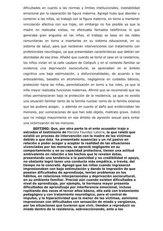 dificultades en cuanto a las normas y límites institucionales, inestabilidad
emocional por la separación de figura materna. Agregó hubo que abordar y
contener a las niñas, se trabajó con la figura materna, en torno a mantener
vinculación afectiva con sus hijas, sin embargo no fue posible ya que la
madre no realizaba visitas, no efectuaba llamados telefónicos lo que
generaba gran angustia en las niñas, el trabajo se baso en las redes
comunitarias en torno a insertarlas en su sistema educacional, en su
sistema de salud, para que recibieran intervenciones con tratamiento con
profesionales neurólogos, ya que presentaban características que debían ser
abordadas de esa área. Añadió que cuando se tomó el caso en la residencia,
los niños vivían en la calle Lautaro de Collipulli y en el contexto familiar se
evidencia una deprivación sociocultural, se apreciaban en el ámbito
cognitivo una baja estimulación, y disfuncionalidades, de acuerdo a los
antecedentes, basados en alcoholismo, negligencia en cuidados básicos,
protección hacia las niñas, parentalización en torno a loa roles, ya que la
niña mayor realizaba funciones maternas. Afirmó que se recomendó que las
niñas permanecieran bajo la protección de la residencia, ya que no existía
una situación familiar tanto de la familia nuclear como de la familia extensa
que las pudiera acoger, y además en cuanto al daño que evidenciaban las
menores, por vulneraciones de que han sido objeto, maltrato grave. Indicó
que no indagó mayormente en ese ámbito de agresión sexual para evitar
una victimización de las menores.
      SEPTIMO: Que, por otra parte lo el ente acusador trajo a
estrados el testimonio de Marcela Faundez Latorre, la que relató que
existió un proceso de intervención con la madre de las víctimas
debido a que ésta ha presentado ausencias y un rol pasivo en
relación a poder acoger y aceptar la realidad de las situaciones
vivenciadas por las menores, se apreció negligente en su
comportamiento y en su capacidad protectora, tienen una actitud
ambivalente en relación a los hechos que le revelan éstas,
presentando una tendencia a la pasividad y no credibilidad ni apoyo,
no obstante logró tener una conducta más empática, a través, del
tiempo no lo concretó. Agregó que las niñas cuando ingresaron
impresionaban con baja estimulación y dando la impresión de que
poseían dificultades de aprendizaje, tenían problemas en los
hábitos, en relaciones interpersonales y deprivación sociocultural,
en su ambiente familiar. Precisó aún cuando existen dificultades a
nivel de aprendizaje, por ejemplo, la hermana mayor presenta
dificultades de aprendizaje por interferencia emocional, incluso
repitiendo dos veces el tercer años básico, ella está con tratamiento
pedagógico y con tratamiento neurológico, para el control de
impulso, y la hiperactividad que la menor de las víctimas, asimismo
impresionan con dificultades con sensación de miedo y vergüenza,
por las situaciones que tuvieron que vivir, tienden a reproducir su
miedo dentro de la residencia, sobreaccionando, ante a los
 