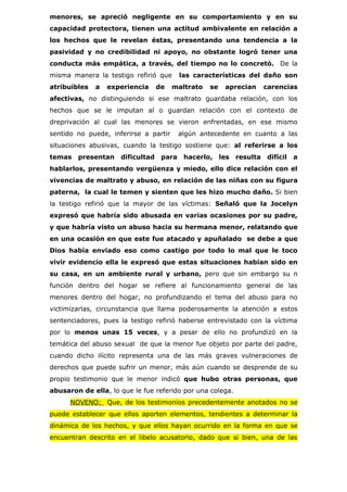 menores, se apreció negligente en su comportamiento y en su
capacidad protectora, tienen una actitud ambivalente en relación a
los hechos que le revelan éstas, presentando una tendencia a la
pasividad y no credibilidad ni apoyo, no obstante logró tener una
conducta más empática, a través, del tiempo no lo concretó. De la
misma manera la testigo refirió que     las características del daño son
atribuibles   a   experiencia   de     maltrato   se   aprecian   carencias
afectivas, no distinguiendo si ese maltrato guardaba relación, con los
hechos que se le imputan al o guardan relación con el contexto de
dreprivación al cual las menores se vieron enfrentadas, en ese mismo
sentido no puede, inferirse a partir    algún antecedente en cuanto a las
situaciones abusivas, cuando la testigo sostiene que: al referirse a los
temas presentan      dificultad para hacerlo, les resulta difícil a
hablarlos, presentando vergüenza y miedo, ello dice relación con el
vivencias de maltrato y abuso, en relación de las niñas con su figura
paterna, la cual le temen y sienten que les hizo mucho daño. Si bien
la testigo refirió que la mayor de las víctimas: Señaló que la Jocelyn
expresó que habría sido abusada en varias ocasiones por su padre,
y que habría visto un abuso hacia su hermana menor, relatando que
en una ocasión en que este fue atacado y apuñalado se debe a que
Dios había enviado eso como castigo por todo lo mal que le toco
vivir evidencio ella le expresó que estas situaciones habían sido en
su casa, en un ambiente rural y urbano, pero que sin embargo su n
función dentro del hogar se refiere al funcionamiento general de las
menores dentro del hogar, no profundizando el tema del abuso para no
victimizarlas, circunstancia que llama poderosamente la atención a estos
sentenciadores, pues la testigo refirió haberse entrevistado con la víctima
por lo menos unas 15 veces, y a pesar de ello no profundizó en la
temática del abuso sexual de que la menor fue objeto por parte del padre,
cuando dicho ilícito representa una de las más graves vulneraciones de
derechos que puede sufrir un menor, más aún cuando se desprende de su
propio testimonio que le menor indicó que hubo otras personas, que
abusaron de ella, lo que le fue referido por una colega.
      NOVENO: Que, de los testimonios precedentemente anotados no se
puede establecer que ellos aporten elementos, tendientes a determinar la
dinámica de los hechos, y que ellos hayan ocurrido en la forma en que se
encuentran descrito en el libelo acusatorio, dado que si bien, una de las
 