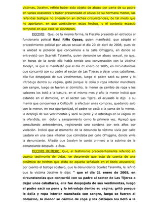 víctimas, Jocelyn, refirió haber sido objeto de abuso por parte de su padre
en varias ocasiones y haber presenciado el abuso de su hermana menor, las
referidas testigos no ahondaron en dichas circunstancias, de tal modo que
no aportaron, en que consistieron estos hechos, y el contexto espacio
temporal en que esos se suscitaron.
      DECIMO: Que, de la misma forma, la Fiscalía presentó en estrados al
funcionario policial Raul Riffo Opazo, quien manifestó: que adoptó el
procedimiento policial por abuso sexual el día 20 de abril de 2008, pues de
la unidad le pidieron que concurriera a la calle O’higgins, en donde se
entrevistó con Scarlett Talamilla, quien denuncio un abuso sexual, ya que,
en horas de la tarde ella había tenido una conversación con la víctima
Jocelyn, la que le manifestó que el día 21 enero de 2005, en circunstancias
que concurrió con su padre al sector de Las Tijeras a dejar unos caballares,
ella fue despojada de sus vestimentas, luego el padre sacó su pene y lo
introdujo dentro su vagina, gritó porque le dolía y ropa interior manchada
con sangre, luego se fueron al domicilio, la menor se cambio de ropa y los
calzones los botó a la basura, en el mismo mes y año la menor indicó que
estando en el domicilio, en el sector Las Tijera, el acusado le dijo      a su
mamá que concurriera a Collipulli a efectuar unas compras, quedando solo
con la menor, en esa oportunidad, el padre se pasó a la cama de la menor,
la despojó de sus vestimentas y sacó su pene y lo introdujo en la vagina de
la ofendida, sin   dolor y sangramiento como la primera vez. Agregó que
consultando antecedentes, registrando una condena por seis años por
violación. Indicó que al momento de la denuncia la víctima vivía por calle
Lautaro en una casa interior que colindaba por calle O’higgins, donde vivía
la denunciante. Añadió que Jocelyn le contó primero a la sobrina de la
denunciante después a ésta.
      DECIMO PRIMERO: Que, el testimonio precedentemente referido en
cuanto testimonio de oídas, se desprende que esta da cuenta de una
dinámica de hechos que dista de aquella señalada en el libelo acusatorio,
por cuanto el testigo sostuvo, que la denunciante Scarlet Talamilla, le refirió
que la víctima Jocelyn le dijo: “ que el día 21 enero de 2005, en
circunstancias que concurrió con su padre al sector de Las Tijeras a
dejar unos caballares, ella fue despojada de sus vestimentas, luego
el padre sacó su pene y lo introdujo dentro su vagina, gritó porque
le dolía y ropa interior manchada con sangre, luego se fueron al
domicilio, la menor se cambio de ropa y los calzones los botó a la
 
