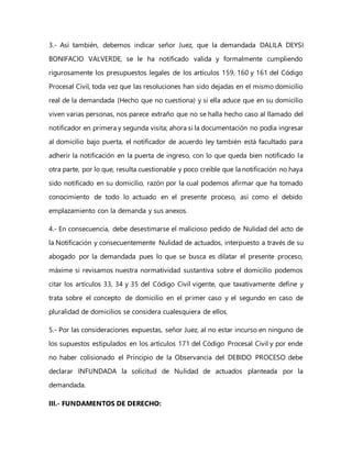 3.- Así también, debemos indicar señor Juez, que la demandada DALILA DEYSI
BONIFACIO VALVERDE, se le ha notificado valida y formalmente cumpliendo
rigurosamente los presupuestos legales de los artículos 159, 160 y 161 del Código
Procesal Civil, toda vez que las resoluciones han sido dejadas en el mismo domicilio
real de la demandada (Hecho que no cuestiona) y si ella aduce que en su domicilio
viven varias personas, nos parece extraño que no se halla hecho caso al llamado del
notificador en primera y segunda visita; ahora si la documentación no podía ingresar
al domicilio bajo puerta, el notificador de acuerdo ley también está facultado para
adherir la notificación en la puerta de ingreso, con lo que queda bien notificado la
otra parte, por lo que, resulta cuestionable y poco creíble que la notificación no haya
sido notificado en su domicilio, razón por la cual podemos afirmar que ha tomado
conocimiento de todo lo actuado en el presente proceso, así como el debido
emplazamiento con la demanda y sus anexos.
4.- En consecuencia, debe desestimarse el malicioso pedido de Nulidad del acto de
la Notificación y consecuentemente Nulidad de actuados, interpuesto a través de su
abogado por la demandada pues lo que se busca es dilatar el presente proceso,
máxime si revisamos nuestra normatividad sustantiva sobre el domicilio podemos
citar los artículos 33, 34 y 35 del Código Civil vigente, que taxativamente define y
trata sobre el concepto de domicilio en el primer caso y el segundo en caso de
pluralidad de domicilios se considera cualesquiera de ellos.
5.- Por las consideraciones expuestas, señor Juez, al no estar incurso en ninguno de
los supuestos estipulados en los artículos 171 del Código Procesal Civil y por ende
no haber colisionado el Principio de la Observancia del DEBIDO PROCESO debe
declarar INFUNDADA la solicitud de Nulidad de actuados planteada por la
demandada.
III.- FUNDAMENTOS DE DERECHO:
 