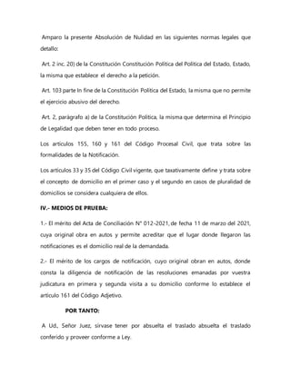 Amparo la presente Absolución de Nulidad en las siguientes normas legales que
detallo:
Art. 2 inc. 20) de la Constitución Constitución Política del Política del Estado, Estado,
la misma que establece el derecho a la petición.
Art. 103 parte In fine de la Constitución Política del Estado, la misma que no permite
el ejercicio abusivo del derecho.
Art. 2, parágrafo a) de la Constitución Política, la misma que determina el Principio
de Legalidad que deben tener en todo proceso.
Los artículos 155, 160 y 161 del Código Procesal Civil, que trata sobre las
formalidades de la Notificación.
Los artículos 33 y 35 del Código Civil vigente, que taxativamente define y trata sobre
el concepto de domicilio en el primer caso y el segundo en casos de pluralidad de
domicilios se considera cualquiera de ellos.
IV.- MEDIOS DE PRUEBA:
1.- El mérito del Acta de Conciliación N° 012-2021, de fecha 11 de marzo del 2021,
cuya original obra en autos y permite acreditar que el lugar donde llegaron las
notificaciones es el domicilio real de la demandada.
2.- El mérito de los cargos de notificación, cuyo original obran en autos, donde
consta la diligencia de notificación de las resoluciones emanadas por vuestra
judicatura en primera y segunda visita a su domicilio conforme lo establece el
artículo 161 del Código Adjetivo.
POR TANTO:
A Ud., Señor Juez, sírvase tener por absuelta el traslado absuelta el traslado
conferido y proveer conforme a Ley.
 