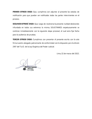 PRIMER OTROSI DIGO: Que, cumplimos con adjuntar al presente las cedulas de
notificación para que puedan ser notificadas todas las partes intervinientes en el
proceso.
SEGUNDO OTROSÍ DIGO: Que, luego de resolverse la presente nulidad declarando
infundada en todos sus extremos la misma, SOLICITAMOS respetuosamente se
continúe inmediatamente con la siguiente etapa procesal, el cual sería fijar fecha
para la audiencia de pruebas.
TERCER OTROSI DIGO: Cumplimos con presentar el presente escrito con la sola
firma nuestro abogado patrocinante de conformidad con lo dispuesto por el artículo
290° del T.U.O. de la Ley Orgánica del Poder Judicial.
Lima, 22 de marzo del 2022.
 