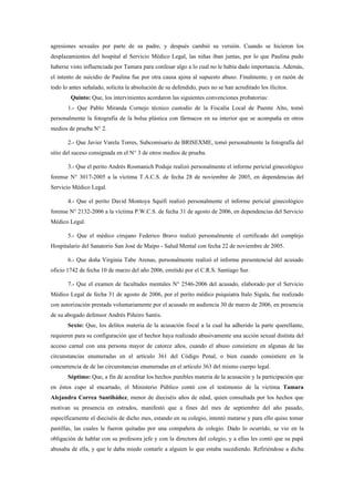 agresiones sexuales por parte de su padre, y después cambió su versión. Cuando se hicieron los
desplazamientos del hospital al Servicio Médico Legal, las niñas iban juntas, por lo que Paulina pudo
haberse visto influenciada por Tamara para confesar algo a lo cual no le había dado importancia. Además,
el intento de suicidio de Paulina fue por otra causa ajena al supuesto abuso. Finalmente, y en razón de
todo lo antes señalado, solicita la absolución de su defendido, pues no se han acreditado los ilícitos.
        Quinto: Que, los intervinientes acordaron las siguientes convenciones probatorias:
       1.- Que Pablo Miranda Cornejo técnico custodio de la Fiscalía Local de Puente Alto, tomó
personalmente la fotografía de la bolsa plástica con fármacos en su interior que se acompaña en otros
medios de prueba N° 2.

       2.- Que Javier Varela Torres, Subcomisario de BRISEXME, tomó personalmente la fotografía del
sitio del suceso consignada en el N° 3 de otros medios de prueba.

       3.- Que el perito Andrés Rosmanich Poduje realizó personalmente el informe pericial ginecológico
forense N° 3017-2005 a la víctima T.A.C.S. de fecha 28 de noviembre de 2005, en dependencias del
Servicio Médico Legal.

       4.- Que el perito David Montoya Squifi realizó personalmente el informe pericial ginecológico
forense N° 2132-2006 a la víctima P.W.C.S. de fecha 31 de agosto de 2006, en dependencias del Servicio
Médico Legal.

       5.- Que el médico cirujano Federico Bravo realizó personalmente el certificado del complejo
Hospitalario del Sanatorio San José de Maipo - Salud Mental con fecha 22 de noviembre de 2005.

       6.- Que doña Virginia Tabe Arenas, personalmente realizó el informe presentencial del acusado
oficio 1742 de fecha 10 de marzo del año 2006, emitido por el C.R.S. Santiago Sur.

       7.- Que el examen de facultades mentales N° 2546-2006 del acusado, elaborado por el Servicio
Médico Legal de fecha 31 de agosto de 2006, por el perito médico psiquiatra Italo Sigala, fue realizado
con autorización prestada voluntariamente por el acusado en audiencia 30 de marzo de 2006, en presencia
de su abogado defensor Andrés Piñeiro Santis.
       Sexto: Que, los delitos materia de la acusación fiscal a la cual ha adherido la parte querellante,
requieren para su configuración que el hechor haya realizado abusivamente una acción sexual distinta del
acceso carnal con una persona mayor de catorce años, cuando el abuso consistiere en algunas de las
circunstancias enumeradas en el artículo 361 del Código Penal, o bien cuando consistiere en la
concurrencia de de las circunstancias enumeradas en el artículo 363 del mismo cuerpo legal.
       Séptimo: Que, a fin de acreditar los hechos punibles materia de la acusación y la participación que
en éstos cupo al encartado, el Ministerio Público contó con el testimonio de la víctima Tamara
Alejandra Correa Santibáñez, menor de dieciséis años de edad, quien consultada por los hechos que
motivan su presencia en estrados, manifestó que a fines del mes de septiembre del año pasado,
específicamente el dieciséis de dicho mes, estando en su colegio, intentó matarse y para ello quiso tomar
pastillas, las cuales le fueron quitadas por una compañera de colegio. Dado lo ocurrido, se vio en la
obligación de hablar con su profesora jefe y con la directora del colegio, y a ellas les contó que su papá
abusaba de ella, y que le daba miedo contarle a alguien lo que estaba sucediendo. Refiriéndose a dicha
 